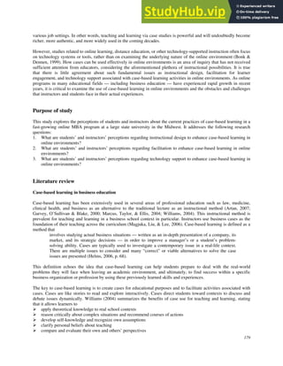 179
various job settings. In other words, teaching and learning via case studies is powerful and will undoubtedly become
richer, more authentic, and more widely used in the coming decades.
However, studies related to online learning, distance education, or other technology-supported instruction often focus
on technology systems or tools, rather than on examining the underlying nature of the online environment (Bonk &
Dennen, 1999). How cases can be used effectively in online environments is an area of inquiry that has not received
sufficient attention from educators, considering the aforementioned plethora of instructional possibilities. It is true
that there is little agreement about such fundamental issues as instructional design, facilitation for learner
engagement, and technology support associated with case-based learning activities in online environments. As online
programs in many educational fields — including business education — have experienced rapid growth in recent
years, it is critical to examine the use of case-based learning in online environments and the obstacles and challenges
that instructors and students face in their actual experiences.
Purpose of study
This study explores the perceptions of students and instructors about the current practices of case-based learning in a
fast-growing online MBA program at a large state university in the Midwest. It addresses the following research
questions:
1. What are students’ and instructors’ perceptions regarding instructional design to enhance case-based learning in
online environments?
2. What are students’ and instructors’ perceptions regarding facilitation to enhance case-based learning in online
environments?
3. What are students’ and instructors’ perceptions regarding technology support to enhance case-based learning in
online environments?
Literature review
Case-based learning in business education
Case-based learning has been extensively used in several areas of professional education such as law, medicine,
clinical health, and business as an alternative to the traditional lecture as an instructional method (Artan, 2007;
Garvey, O’Sullivan & Blake, 2000; Marcus, Taylor, & Ellis, 2004; Williams, 2004). This instructional method is
prevalent for teaching and learning in a business school context in particular. Instructors use business cases as the
foundation of their teaching across the curriculum (Magjuka, Liu, & Lee, 2006). Case-based learning is defined as a
method that
involves studying actual business situations — written as an in-depth presentation of a company, its
market, and its strategic decisions — in order to improve a manager’s or a student’s problem-
solving ability. Cases are typically used to investigate a contemporary issue in a real-life context.
There are multiple issues to consider and many “correct” or viable alternatives to solve the case
issues are presented (Helms, 2006, p. 68).
This definition echoes the idea that case-based learning can help students prepare to deal with the real-world
problems they will face when leaving an academic environment, and ultimately, to find success within a specific
business organization or profession by using these previously learned skills and experiences.
The key to case-based learning is to create cases for educational purposes and to facilitate activities associated with
cases. Cases are like stories to read and explore interactively. Cases direct students toward contexts to discuss and
debate issues dynamically. Williams (2004) summarizes the benefits of case use for teaching and learning, stating
that it allows learners to
 apply theoretical knowledge to real school contexts
 reason critically about complex situations and recommend courses of actions
 develop self-knowledge and recognize own assumptions
 clarify personal beliefs about teaching
 compare and evaluate their own and others’ perspectives
 