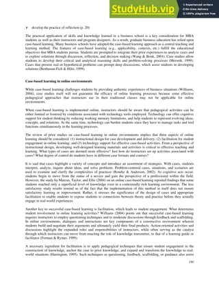 180
 develop the practice of reflection (p. 20)
The practical application of skills and knowledge learned in a business school is a key consideration for MBA
students as well as their instructors and program designers. As a result, graduate business education has relied upon
case-based learning. Many business schools have adopted the case-based learning approach as a central teaching and
learning method. The features of case-based learning (e.g., applicability, contexts, etc.) fulfill the educational
objectives that MBA students pursue. Students are prompted to integrate their prior experiences to analyze cases and
to explore solutions through discussion, reflection, and decision making (Wang & Bonk, 2001). Case studies allow
students to develop their critical and analytical reasoning skills and problem-solving processes (Merseth, 1999).
Cases that present real or hypothetical problems can prompt deep discussions, which assist students in developing
solutions (Benbunan-Fich & Hiltz, 1999).
Case-based learning in online environments
While case-based learning challenges students by providing authentic experiences of business situations (Williams,
2004), case studies itself will not guarantee the efficacy of online learning processes because some effective
pedagogical approaches that instructors use in their traditional classes may not be applicable for online
environments.
When case-based learning is implemented online, instructors should be aware that pedagogical activities can be
either limited or fostered by conditions associated with technology tools employed. Technology can offer cognitive
support for student thinking by reducing working memory limitations, and help students to represent evolving ideas,
concepts, and solutions. At the same time, technology can burden students since they have to manage tasks and tool
functions simultaneously in the learning processes.
The review of prior studies on case-based learning in online environments implies that three aspects of online
learning should be considered: (1) instructional design for case development and delivery; (2) facilitation for student
engagement in online learning; and (3) technology support for effective case-based activities. From a perspective of
instructional design, developing well-designed learning materials and activities is critical to effective teaching and
learning. What types of cases are deemed more effective? Just how do instructors set up activities associated with
cases? What degree of control do students have in different case formats and courses?
It is said that cases highlight a variety of concepts and introduce an assortment of strategies. With cases, students
interpret, analyze, inquire about ideas, and solve problems. Problem-centered cases, situations, and scenarios are
used to examine and clarify the complexities of practices (Rourke & Anderson, 2002). As cognitive acts occur,
students begin to move from the status of a novice and gain the perspective of a professional within the field.
However, the study by Marcus, Taylor, and Ellis (2004) on an online case-based learning reported findings that some
students reached only a superficial level of knowledge even in a contextually rich learning environment. The less
satisfactory study results remind us of the fact that the implementation of this method in itself does not ensure
satisfactory learning or improvement. Rather, it stresses the significance of the design of cases and appropriate
facilitation to enable students to expose students to connections between theory and practice before they actually
engage in real-world experiences.
Another key to successful case-based learning is facilitation, which leads to student engagement. What determines
student involvement in online learning activities? Williams (2004) points out that successful case-based learning
requires instructors to employ questioning techniques and to moderate discussions through feedback and scaffolding.
In online environments, dialogues and interactions are key components of a constructive environment wherein
students build and negotiate their arguments and ultimately yield their final products. Action-oriented activities and
discussions highlight the expanded roles and responsibilities of instructors, while often serving as the catalyst
through which instructors can move from enacting the role of knowledge transmitter, to that of a learning guide or
facilitator (Forman & Rymer, 1999).
A necessary ingredient for facilitation is to apply pedagogical techniques that ensure student engagement in the
construction of knowledge, anchor the case to prior knowledge, and expand and transform the knowledge to real-
world situations (Harrington, 1995). Such techniques as questioning, feedback, scaffolding, or guidance also assist
 