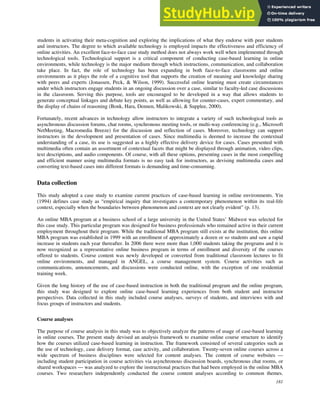 181
students in activating their meta-cognition and exploring the implications of what they endorse with peer students
and instructors. The degree to which available technology is employed impacts the effectiveness and efficiency of
online activities. An excellent face-to-face case study method does not always work well when implemented through
technological tools. Technological support is a critical component of conducting case-based learning in online
environments, while technology is the major medium through which instructions, communication, and collaboration
take place. In fact, the role of technology has been expanding in both face-to-face classrooms and online
environments as it plays the role of a cognitive tool that supports the creation of meaning and knowledge sharing
with peers and experts (Jonassen, Peck, & Wilson, 1999). Successful online learning must create circumstances
under which instructors engage students in an ongoing discussion over a case, similar to faculty-led case discussions
in the classroom. Serving this purpose, tools are encouraged to be developed in a way that allows students to
generate conceptual linkages and debate key points, as well as allowing for counter-cases, expert commentary, and
the display of chains of reasoning (Bonk, Hara, Dennen, Malikowski, & Supplee, 2000).
Fortunately, recent advances in technology allow instructors to integrate a variety of such technological tools as
asynchronous discussion forums, chat rooms, synchronous meeting tools, or multi-way conferencing (e.g., Microsoft
NetMeeting, Macromedia Breeze) for the discussion and reflection of cases. Moreover, technology can support
instructors in the development and presentation of cases. Since multimedia is deemed to increase the contextual
understanding of a case, its use is suggested as a highly effective delivery device for cases. Cases presented with
multimedia often contain an assortment of contextual facets that might be displayed through animation, video clips,
text descriptions, and audio components. Of course, with all these options, presenting cases in the most compelling
and efficient manner using multimedia formats is no easy task for instructors, as devising multimedia cases and
converting text-based cases into different formats is demanding and time-consuming.
Data collection
This study adopted a case study to examine current practices of case-based learning in online environments. Yin
(1994) defines case study as “empirical inquiry that investigates a contemporary phenomenon within its real-life
context, especially when the boundaries between phenomenon and context are not clearly evident” (p. 13).
An online MBA program at a business school of a large university in the United States’ Midwest was selected for
this case study. This particular program was designed for business professionals who remained active in their current
employment throughout their program. While the traditional MBA program still exists at the institution, this online
MBA program was established in 1999 with an enrollment of approximately a dozen or so students and saw a rapid
increase in students each year thereafter. In 2006 there were more than 1,000 students taking the programs and it is
now recognized as a representative online business program in terms of enrollment and diversity of the courses
offered to students. Course content was newly developed or converted from traditional classroom lectures to fit
online environments, and managed in ANGEL, a course management system. Course activities such as
communications, announcements, and discussions were conducted online, with the exception of one residential
training week.
Given the long history of the use of case-based instruction in both the traditional program and the online program,
this study was designed to explore online case-based learning experiences from both student and instructor
perspectives. Data collected in this study included course analyses, surveys of students, and interviews with and
focus groups of instructors and students.
Course analyses
The purpose of course analysis in this study was to objectively analyze the patterns of usage of case-based learning
in online courses. The present study devised an analysis framework to examine online course structure to identify
how the courses utilized case-based learning in instruction. The framework consisted of several categories such as
the use of technology, case delivery format, case activity, and collaboration. Twenty-seven online courses across a
wide spectrum of business disciplines were selected for content analyses. The content of course websites —
including student participation in course activities via asynchronous discussion boards, synchronous chat rooms, or
shared workspaces — was analyzed to explore the instructional practices that had been employed in the online MBA
courses. Two researchers independently conducted the course content analyses according to common themes.
 
