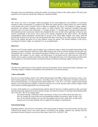 182
Descriptive data were obtained by counting the number of occurrences based on the coding scheme. The inter-coder
agreement was 81 percent, and the data coding was considered reliable.
Surveys
The survey was used to investigate student perceptions of the actual application and usefulness of case-based
learning in online environments at a program level. While the content analysis coding scheme was used to analyze
course design and activity structures from an objective standpoint, the survey was designed to gauge students’
perceptions and attitudes regarding various aspects of online learning. The instrument contained Likert-type
questions with a five-point scale (indicating 1 = strongly disagree, 5 = strongly agree) and open-ended questions.
One hundred and nine second-year students who attended the first week of face-to-face gatherings in the year were
invited to participate in the survey, and a total of 102 students responded to the online surveys. The detailed
demographical student information revealed that 82 percent of the online MBA students were males, about 80
percent were between 26 to 40 years old, and 90 percent had taken more than seven online courses in the program.
Each of the students had taken two to four different courses per quarter. The internal reliability of the survey,
according to Cronbach’s alpha, was reported at .91, an acceptable figure.
Interviews
Interviews of 27 faculty members and 10 students were conducted in order to obtain an in-depth understanding of the
operation of online instruction within this online MBA program and of the case-based learning activities that were
incorporated into it. In detail, semi-structured questions included issues such as case selection (or development),
interactions with students via case studies, and effectiveness of case-based activity. Each interview took 45–75
minutes and was taped, recorded, transcribed, and coded. Transcribed interviews were subsequently classified under
such categories of case-based learning as instructional design, facilitation, technology support, and other issues.
Findings
The data were analyzed into several categories based on the literature review: instructional design, facilitation, and
technology support, in addition to educational value and benefits of case-based learning.
Values and benefits
One of our research findings relates to the widely held perception that MBA students and instructors value a case-
based learning approach in business education. According to the survey results, 86 percent of students pointed out
that case-based learning is an important instructional method (M = 4.24, SD = .75). Here, students perceived that
business cases bring practical examples of what the instructors try to teach, and that course content is highly valued
when instructors include opportunities for case-based study.
In terms of the benefits of a case-based learning method, about 87 percent of students pointed out that case-based
learning fostered the application of newly learned concepts and skills into practices to develop critical thinking skills
(M = 4.24, SD = .86). As one student noted:
Case-based learning is definitely a better way because it forces you to think and for the other ones,
like, for example, the courses that were just problematic problems and answers, right? So that’s very
easy. If you read the textbook you can solve the problem and you don’t really have to think much
because you’re not really thinking of how to apply the knowledge to something else.
Instructional design
Regarding students’ and instructors’ perceptions of the actual design of business cases and activities, the data were
collected from student surveys and course analyses. According to the findings, students were satisfied with the
presentation format of business cases used in their online courses (M = 4.00, SD = .80).
 