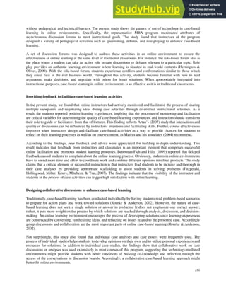 186
without pedagogical and technical barriers. The present study shows the pattern of use of technology in case-based
learning in online environments. Specifically, the representative MBA program maximized attributes of
asynchronous discussion forums to meet instructional goals. The study found that instructors of the program
designed a variety of pedagogical activities such as questioning, debates, and role-playing to enhance case-based
learning.
A set of discussion forums was designed to address these activities in an online environment to ensure the
effectiveness of online learning at the same level of traditional classrooms. For instance, the role-based forum also is
the place where a student can take an active role in case discussions or debates relevant to a particular topic. Role
play provides an authentic learning environment where learning is situated in real-world contexts (Herrington &
Oliver, 2000). With the role-based forum, students experience conflicts and confrontations similar to those which
they could face in the real business world. Throughout this activity, students become familiar with how to lead
arguments, make decisions, and negotiate with others for better solutions. When appropriately integrated into
instructional purposes, case-based learning in online environments is as effective as it is in traditional classrooms.
Providing feedback to facilitate case-based learning activities
In the present study, we found that online instructors had actively monitored and facilitated the process of sharing
multiple viewpoints and negotiating ideas during case activities through diversified instructional activities. As a
result, the students reported positive learning experiences, implying that the processes of monitoring and facilitation
are critical variables for determining the quality of case-based learning experiences, and instructors should transform
their role to guide or facilitators from that of lecturer. This finding reflects Artan’s (2007) study that interactions and
quality of discussions can be influenced by instructors’ intentions and facilitating skills. Further, course effectiveness
improves when instructors design and facilitate case-based activities as a way to provide chances for students to
reflect on their learning processes as well as on course content, as Marcus and his associates (2004) recommend.
According to the findings, peer feedback and advice were appreciated for building in-depth understanding. This
result indicates that feedback from instructors and classmates is an important element that comprises successful
online facilitation and promotes student learning processes. Benbunan-Fich and Hiltz (1999) reported that delayed
feedback caused students to complain about the online learning process. Obviously, students in online environments
have to spend more time and effort to coordinate work and combine different opinions into final products. The study
claims that a critical element of successful instruction is that instructors lead students to be incisive and thorough in
their case analyses by providing appropriate scaffolding to assist students in solving problems (Fitzgerald,
Hollingsead, Miller, Koury, Mitchem, & Tsai, 2007). The findings indicate that the visibility of the instructor and
students in the process of case activities can trigger high satisfaction with online learning.
Designing collaborative discussions to enhance case-based learning
Traditionally, case-based learning has been conducted individually by having students read problem-based scenarios
to prepare for action plans and work toward solutions (Rourke & Anderson, 2002). However, the nature of case-
based learning does not seek a single solution or answer to problems. It does not emphasize one correct answer;
rather, it puts more weight on the process by which solutions are reached through analysis, discussion, and decision-
making. An online learning environment encourages the process of developing solutions since learning experiences
are constructed by conversing, synthesizing ideas, and reflecting on issues related to the presented case. Accordingly
group discussions and collaboration are the most important parts of online case-based learning (Rourke & Anderson,
2002).
Not surprisingly, this study also found that individual case analyses and case essays were frequently used. The
process of individual studies helps students to develop opinions on their own and to utilize personal experiences and
resources for solutions. In addition to individual case studies, the findings show that collaborative work on case
discussions or analyses was used extensively in most courses of this program, suggesting that technology-mediated
environments might provide students with better conditions of building co-knowledge and reflection through the
access of the conversations in discussion boards. Accordingly, a collaborative case-based learning approach might
better fit online environments.
 