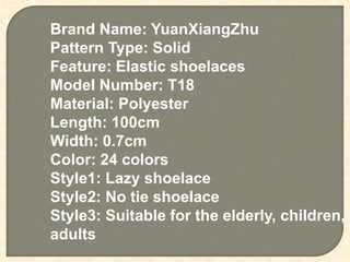 Brand Name: YuanXiangZhu
Pattern Type: Solid
Feature: Elastic shoelaces
Model Number: T18
Material: Polyester
Length: 100cm
Width: 0.7cm
Color: 24 colors
Style1: Lazy shoelace
Style2: No tie shoelace
Style3: Suitable for the elderly, children,
adults
 