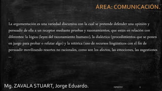 Mg. ZAVALA STUART, Jorge Eduardo. 29/09/2017 5
:
La argumentación es una variedad discursiva con la cual se pretende defender una opinión y
persuadir de ella a un receptor mediante pruebas y razonamientos, que están en relación con
diferentes: la lógica (leyes del razonamiento humano), la dialéctica (procedimientos que se ponen
en juego para probar o refutar algo) y la retórica (uso de recursos lingüísticos con el fin de
persuadir movilizando resortes no racionales, como son los afectos, las emociones, las sugestiones
...
 