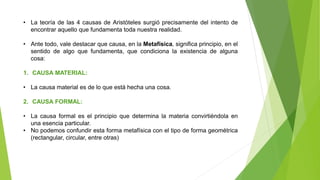 • La teoría de las 4 causas de Aristóteles surgió precisamente del intento de
encontrar aquello que fundamenta toda nuestra realidad.
• Ante todo, vale destacar que causa, en la Metafísica, significa principio, en el
sentido de algo que fundamenta, que condiciona la existencia de alguna
cosa:
1. CAUSA MATERIAL:
• La causa material es de lo que está hecha una cosa.
2. CAUSA FORMAL:
• La causa formal es el principio que determina la materia convirtiéndola en
una esencia particular.
• No podemos confundir esta forma metafísica con el tipo de forma geométrica
(rectangular, circular, entre otras)
 
