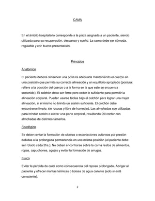 2
CAMA
En el ámbito hospitalario corresponde a la plaza asignada a un paciente, siendo
utilizada para su recuperación, descanso y sueño. La cama debe ser cómoda,
regulable y con buena presentación.
Principios
Anatómico
El paciente deberá conservar una postura adecuada manteniendo el cuerpo en
una posición que permita su correcta alineación y un equilibrio apropiado (postura:
refiere a la posición del cuerpo o a la forma en la que este se encuentra
sostenido). El colchón debe ser firme pero ceder lo suficiente para permitir la
alineación corporal. Pueden usarse tablas bajo el colchón para lograr una mejor
alineación, si el mismo no brinda un sostén suficiente. El colchón debe
encontrarse limpio, sin roturas y libre de humedad. Las almohadas son utilizadas
para brindar sostén o elevar una parte corporal, resultando útil contar con
almohadas de distintos tamaños.
Fisiológico
Se deben evitar la formación de ulceras o escoriaciones cutáneas por presión
debidas a la prolongada permanencia en una misma posición (el paciente debe
ser rotado cada 2hs.). No deben encontrarse sobre la cama restos de alimentos,
ropas, capuchones, agujas y evitar la formación de arrugas.
Físico
Evitar la pérdida de calor como consecuencia del reposo prolongado. Abrigar al
paciente y ofrecer mantas térmicas o bolsas de agua caliente (solo si está
consciente).
 