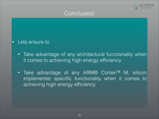 Concludes! 
• Lets ensure to 
• Take advantage of any architectural functionality when 
it comes to achieving high energy efficiency 
• Take advantage of any ARM® Cortex™ M, silicon 
implementer specific functionality when it comes to 
achieving high energy efficiency 
!10 
