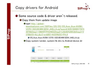 Copy drivers for Android
Some source code & driver aren’t released.
Copy them from update image
wget http://globaldownload.acer.com/GDFiles/OS/OS/OS_Acer_Acer.AV061.
V370.1.023.00.WW.GEN1_A42J_A.zip?acerid=63515848577873
3078&Step1=SMARTPHONE&Step2=LIQUID%20E2&Step3=V
370&OS=ALL&LC=en&BC=ACER&SC=PA_6
OS_Acer_Acer.AV061.V370.1.023.00.WW.GEN1_A42J_A.zip

Copy system/vendor, system/lib dirs to Android device dir

©SIProp Project, 2006-2008

30

 
