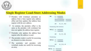 22
Single Register Load-Store Addressing Modes
 Preindex with writeback calculates an
address from a base register plus address
offset and then updates that address base
register with the new address.
 In contrast, the preindex offset is the
same as the preindex with writeback but
does not update the address base register.
 Postindex only updates the address base
register after the address is used.
 The preindex mode is useful for accessing
an element in a data structure.
 The postindex and preindex with
writeback modes are useful for traversing
an array.
 