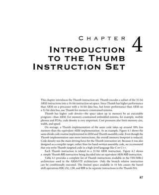 C h a p t e r
Introduction
to the Thumb
Instruction Set
4
This chapter introduces the Thumb instruction set. Thumb encodes a subset of the 32-bit
ARM instructions into a 16-bit instruction set space. Since Thumb has higher performance
than ARM on a processor with a 16-bit data bus, but lower performance than ARM on
a 32-bit data bus, use Thumb for memory-constrained systems.
Thumb has higher code density—the space taken up in memory by an executable
program—than ARM. For memory-constrained embedded systems, for example, mobile
phones and PDAs, code density is very important. Cost pressures also limit memory size,
width, and speed.
On average, a Thumb implementation of the same code takes up around 30% less
memory than the equivalent ARM implementation. As an example, Figure 4.1 shows the
samedividecoderoutineimplementedinARMandThumbassemblycode. Eventhoughthe
Thumb implementation uses more instructions, the overall memory footprint is reduced.
Code density was the main driving force for the Thumb instruction set. Because it was also
designed as a compiler target, rather than for hand-written assembly code, we recommend
that you write Thumb-targeted code in a high-level language like C or C++.
Each Thumb instruction is related to a 32-bit ARM instruction. Figure 4.2 shows
a simple Thumb ADD instruction being decoded into an equivalent ARM ADD instruction.
Table 4.1 provides a complete list of Thumb instructions available in the THUMBv2
architecture used in the ARMv5TE architecture. Only the branch relative instruction
can be conditionally executed. The limited space available in 16 bits causes the barrel
shift operations ASR, LSL, LSR, and ROR to be separate instructions in the Thumb ISA.
87
 