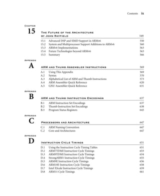 Contents ix
Chapter
15 The Future of the Architecture
by John Rayﬁeld 549
15.1 Advanced DSP and SIMD Support in ARMv6 550
15.2 System and Multiprocessor Support Additions to ARMv6 560
15.3 ARMv6 Implementations 563
15.4 Future Technologies beyond ARMv6 563
15.5 Summary 566
Appendix
A ARM and Thumb Assembler Instructions 569
A.1 Using This Appendix 569
A.2 Syntax 570
A.3 Alphabetical List of ARM and Thumb Instructions 573
A.4 ARM Assembler Quick Reference 620
A.5 GNU Assembler Quick Reference 631
Appendix
B ARM and Thumb Instruction Encodings 637
B.1 ARM Instruction Set Encodings 637
B.2 Thumb Instruction Set Encodings 638
B.3 Program Status Registers 645
Appendix
C Processors and Architecture 647
C.1 ARM Naming Convention 647
C.2 Core and Architectures 647
Appendix
D Instruction Cycle Timings 651
D.1 Using the Instruction Cycle Timing Tables 651
D.2 ARM7TDMI Instruction Cycle Timings 653
D.3 ARM9TDMI Instruction Cycle Timings 654
D.4 StrongARM1 Instruction Cycle Timings 655
D.5 ARM9E Instruction Cycle Timings 656
D.6 ARM10E Instruction Cycle Timings 658
D.7 Intel XScale Instruction Cycle Timings 659
D.8 ARM11 Cycle Timings 661
 