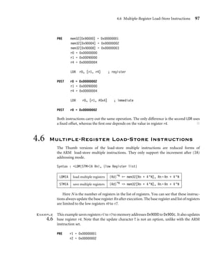 4.6 Multiple-Register Load-Store Instructions 97
PRE mem32[0x90000] = 0x00000001
mem32[0x90004] = 0x00000002
mem32[0x90008] = 0x00000003
r0 = 0x00000000
r1 = 0x00090000
r4 = 0x00000004
LDR r0, [r1, r4] ; register
POST r0 = 0x00000002
r1 = 0x00090000
r4 = 0x00000004
LDR r0, [r1, #0x4] ; immediate
POST r0 = 0x00000002
Both instructions carry out the same operation. The only difference is the second LDR uses
a ﬁxed offset, whereas the ﬁrst one depends on the value in register r4. ■
4.6 Multiple-Register Load-Store Instructions
The Thumb versions of the load-store multiple instructions are reduced forms of
the ARM load-store multiple instructions. They only support the increment after (IA)
addressing mode.
Syntax : LDM|STMIA Rn!, {low Register list}
LDMIA load multiple registers {Rd}*N - mem32[Rn + 4 ∗N], Rn = Rn + 4 ∗N
STMIA save multiple registers {Rd}*N - mem32[Rn + 4 ∗N], Rn = Rn + 4 ∗N
Here N is the number of registers in the list of registers. You can see that these instruc-
tions always update the base register Rn after execution. The base register and list of registers
are limited to the low registers r0 to r7.
Example
4.6
This example saves registers r1 to r3 to memory addresses 0x9000 to 0x900c. It also updates
base register r4. Note that the update character ! is not an option, unlike with the ARM
instruction set.
PRE r1 = 0x00000001
r2 = 0x00000002
 