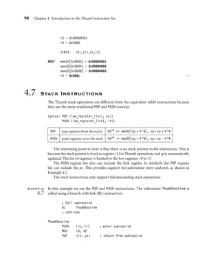 98 Chapter 4 Introduction to the Thumb Instruction Set
r3 = 0x00000003
r4 = 0x9000
STMIA r4!,{r1,r2,r3}
POST mem32[0x9000] = 0x00000001
mem32[0x9004] = 0x00000002
mem32[0x9008] = 0x00000003
r4 = 0x900c ■
4.7 Stack Instructions
The Thumb stack operations are different from the equivalent ARM instructions because
they use the more traditional POP and PUSH concept.
Syntax: POP {low_register_list{, pc}}
PUSH {low_register_list{, lr}}
POP pop registers from the stacks Rd∗N - mem32[sp + 4 ∗N], sp = sp + 4 ∗N
PUSH push registers on to the stack Rd∗N - mem32[sp + 4 ∗N], sp = sp − 4 ∗N
The interesting point to note is that there is no stack pointer in the instruction. This is
because the stack pointer is ﬁxed as register r13 in Thumb operations and sp is automatically
updated. The list of registers is limited to the low registers r0 to r7.
The PUSH register list also can include the link register lr; similarly the POP register
list can include the pc. This provides support for subroutine entry and exit, as shown in
Example 4.7.
The stack instructions only support full descending stack operations.
Example
4.7
In this example we use the POP and PUSH instructions. The subroutine ThumbRoutine is
called using a branch with link (BL) instruction.
; Call subroutine
BL ThumbRoutine
; continue
ThumbRoutine
PUSH {r1, lr} ; enter subroutine
MOV r0, #2
POP {r1, pc} ; return from subroutine
 