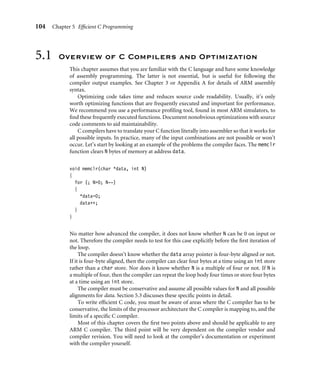 104 Chapter 5 Efﬁcient C Programming
5.1 Overview of C Compilers and Optimization
This chapter assumes that you are familiar with the C language and have some knowledge
of assembly programming. The latter is not essential, but is useful for following the
compiler output examples. See Chapter 3 or Appendix A for details of ARM assembly
syntax.
Optimizing code takes time and reduces source code readability. Usually, it’s only
worth optimizing functions that are frequently executed and important for performance.
We recommend you use a performance proﬁling tool, found in most ARM simulators, to
ﬁnd these frequently executed functions. Document nonobvious optimizations with source
code comments to aid maintainability.
C compilers have to translate your C function literally into assembler so that it works for
all possible inputs. In practice, many of the input combinations are not possible or won’t
occur. Let’s start by looking at an example of the problems the compiler faces. The memclr
function clears N bytes of memory at address data.
void memclr(char *data, int N)
{
for (; N0; N--)
{
*data=0;
data++;
}
}
No matter how advanced the compiler, it does not know whether N can be 0 on input or
not. Therefore the compiler needs to test for this case explicitly before the ﬁrst iteration of
the loop.
The compiler doesn’t know whether the data array pointer is four-byte aligned or not.
If it is four-byte aligned, then the compiler can clear four bytes at a time using an int store
rather than a char store. Nor does it know whether N is a multiple of four or not. If N is
a multiple of four, then the compiler can repeat the loop body four times or store four bytes
at a time using an int store.
The compiler must be conservative and assume all possible values for N and all possible
alignments for data. Section 5.3 discusses these speciﬁc points in detail.
To write efﬁcient C code, you must be aware of areas where the C compiler has to be
conservative, the limits of the processor architecture the C compiler is mapping to, and the
limits of a speciﬁc C compiler.
Most of this chapter covers the ﬁrst two points above and should be applicable to any
ARM C compiler. The third point will be very dependent on the compiler vendor and
compiler revision. You will need to look at the compiler’s documentation or experiment
with the compiler yourself.
 