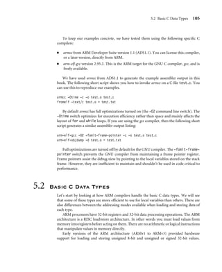 5.2 Basic C Data Types 105
To keep our examples concrete, we have tested them using the following speciﬁc C
compilers:
■ armcc from ARM Developer Suite version 1.1 (ADS1.1). You can license this compiler,
or a later version, directly from ARM.
■ arm-elf-gcc version 2.95.2. This is the ARM target for the GNU C compiler, gcc, and is
freely available.
We have used armcc from ADS1.1 to generate the example assembler output in this
book. The following short script shows you how to invoke armcc on a C ﬁle test.c. You
can use this to reproduce our examples.
armcc -Otime -c -o test.o test.c
fromelf -text/c test.o  test.txt
By default armcc has full optimizations turned on (the -O2 command line switch). The
-Otime switch optimizes for execution efﬁciency rather than space and mainly affects the
layout of for and while loops. If you are using the gcc compiler, then the following short
script generates a similar assembler output listing:
arm-elf-gcc -O2 -fomit-frame-pointer -c -o test.o test.c
arm-elf-objdump -d test.o  test.txt
Full optimizations are turned off by default for the GNU compiler. The -fomit-frame-
pointer switch prevents the GNU compiler from maintaining a frame pointer register.
Frame pointers assist the debug view by pointing to the local variables stored on the stack
frame. However, they are inefﬁcient to maintain and shouldn’t be used in code critical to
performance.
5.2 Basic C Data Types
Let’s start by looking at how ARM compilers handle the basic C data types. We will see
that some of these types are more efﬁcient to use for local variables than others. There are
also differences between the addressing modes available when loading and storing data of
each type.
ARM processors have 32-bit registers and 32-bit data processing operations. The ARM
architecture is a RISC load/store architecture. In other words you must load values from
memory into registers before acting on them. There are no arithmetic or logical instructions
that manipulate values in memory directly.
Early versions of the ARM architecture (ARMv1 to ARMv3) provided hardware
support for loading and storing unsigned 8-bit and unsigned or signed 32-bit values.
 
