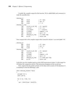 108 Chapter 5 Efﬁcient C Programming
Consider the compiler output for this function. We’ve added labels and comments to
make the assembly clear.
checksum_v1
MOV r2,r0 ; r2 = data
MOV r0,#0 ; sum = 0
MOV r1,#0 ; i = 0
checksum_v1_loop
LDR r3,[r2,r1,LSL #2] ; r3 = data[i]
ADD r1,r1,#1 ; r1 = i+1
AND r1,r1,#0xff ; i = (char)r1
CMP r1,#0x40 ; compare i, 64
ADD r0,r3,r0 ; sum += r3
BCC checksum_v1_loop ; if (i64) loop
MOV pc,r14 ; return sum
Now compare this to the compiler output where instead we declare i as an unsigned int.
checksum_v2
MOV r2,r0 ; r2 = data
MOV r0,#0 ; sum = 0
MOV r1,#0 ; i = 0
checksum_v2_loop
LDR r3,[r2,r1,LSL #2] ; r3 = data[i]
ADD r1,r1,#1 ; r1++
CMP r1,#0x40 ; compare i, 64
ADD r0,r3,r0 ; sum += r3
BCC checksum_v2_loop ; if (i64) goto loop
MOV pc,r14 ; return sum
In the ﬁrst case, the compiler inserts an extra AND instruction to reduce i to the range 0 to
255 before the comparison with 64. This instruction disappears in the second case.
Next, suppose the data packet contains 16-bit values and we need a 16-bit checksum. It
is tempting to write the following C code:
short checksum_v3(short *data)
{
unsigned int i;
short sum = 0;
for (i = 0; i  64; i++)
{
sum = (short)(sum + data[i]);
 