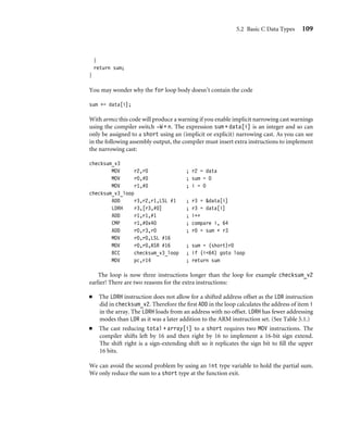 5.2 Basic C Data Types 109
}
return sum;
}
You may wonder why the for loop body doesn’t contain the code
sum += data[i];
With armcc this code will produce a warning if you enable implicit narrowing cast warnings
using the compiler switch -W + n. The expression sum + data[i] is an integer and so can
only be assigned to a short using an (implicit or explicit) narrowing cast. As you can see
in the following assembly output, the compiler must insert extra instructions to implement
the narrowing cast:
checksum_v3
MOV r2,r0 ; r2 = data
MOV r0,#0 ; sum = 0
MOV r1,#0 ; i = 0
checksum_v3_loop
ADD r3,r2,r1,LSL #1 ; r3 = data[i]
LDRH r3,[r3,#0] ; r3 = data[i]
ADD r1,r1,#1 ; i++
CMP r1,#0x40 ; compare i, 64
ADD r0,r3,r0 ; r0 = sum + r3
MOV r0,r0,LSL #16
MOV r0,r0,ASR #16 ; sum = (short)r0
BCC checksum_v3_loop ; if (i64) goto loop
MOV pc,r14 ; return sum
The loop is now three instructions longer than the loop for example checksum_v2
earlier! There are two reasons for the extra instructions:
■ The LDRH instruction does not allow for a shifted address offset as the LDR instruction
did in checksum_v2. Therefore the ﬁrst ADD in the loop calculates the address of item i
in the array. The LDRH loads from an address with no offset. LDRH has fewer addressing
modes than LDR as it was a later addition to the ARM instruction set. (See Table 5.1.)
■ The cast reducing total + array[i] to a short requires two MOV instructions. The
compiler shifts left by 16 and then right by 16 to implement a 16-bit sign extend.
The shift right is a sign-extending shift so it replicates the sign bit to ﬁll the upper
16 bits.
We can avoid the second problem by using an int type variable to hold the partial sum.
We only reduce the sum to a short type at the function exit.
 