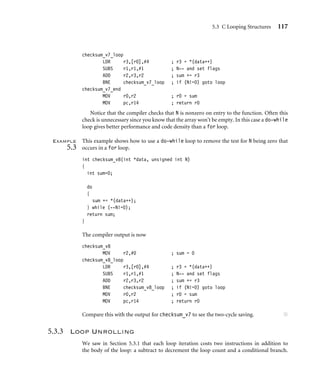 5.3 C Looping Structures 117
checksum_v7_loop
LDR r3,[r0],#4 ; r3 = *(data++)
SUBS r1,r1,#1 ; N-- and set flags
ADD r2,r3,r2 ; sum += r3
BNE checksum_v7_loop ; if (N!=0) goto loop
checksum_v7_end
MOV r0,r2 ; r0 = sum
MOV pc,r14 ; return r0
Notice that the compiler checks that N is nonzero on entry to the function. Often this
check is unnecessary since you know that the array won’t be empty. In this case a do-while
loop gives better performance and code density than a for loop.
Example
5.3
This example shows how to use a do-while loop to remove the test for N being zero that
occurs in a for loop.
int checksum_v8(int *data, unsigned int N)
{
int sum=0;
do
{
sum += *(data++);
} while (--N!=0);
return sum;
}
The compiler output is now
checksum_v8
MOV r2,#0 ; sum = 0
checksum_v8_loop
LDR r3,[r0],#4 ; r3 = *(data++)
SUBS r1,r1,#1 ; N-- and set flags
ADD r2,r3,r2 ; sum += r3
BNE checksum_v8_loop ; if (N!=0) goto loop
MOV r0,r2 ; r0 = sum
MOV pc,r14 ; return r0
Compare this with the output for checksum_v7 to see the two-cycle saving. ■
5.3.3 Loop Unrolling
We saw in Section 5.3.1 that each loop iteration costs two instructions in addition to
the body of the loop: a subtract to decrement the loop count and a conditional branch.
 