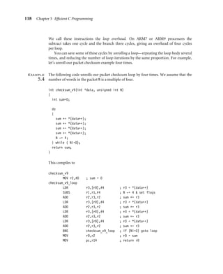 118 Chapter 5 Efﬁcient C Programming
We call these instructions the loop overhead. On ARM7 or ARM9 processors the
subtract takes one cycle and the branch three cycles, giving an overhead of four cycles
per loop.
You can save some of these cycles by unrolling a loop—repeating the loop body several
times, and reducing the number of loop iterations by the same proportion. For example,
let’s unroll our packet checksum example four times.
Example
5.4
The following code unrolls our packet checksum loop by four times. We assume that the
number of words in the packet N is a multiple of four.
int checksum_v9(int *data, unsigned int N)
{
int sum=0;
do
{
sum += *(data++);
sum += *(data++);
sum += *(data++);
sum += *(data++);
N -= 4;
} while ( N!=0);
return sum;
}
This compiles to
checksum_v9
MOV r2,#0 ; sum = 0
checksum_v9_loop
LDR r3,[r0],#4 ; r3 = *(data++)
SUBS r1,r1,#4 ; N -= 4  set flags
ADD r2,r3,r2 ; sum += r3
LDR r3,[r0],#4 ; r3 = *(data++)
ADD r2,r3,r2 ; sum += r3
LDR r3,[r0],#4 ; r3 = *(data++)
ADD r2,r3,r2 ; sum += r3
LDR r3,[r0],#4 ; r3 = *(data++)
ADD r2,r3,r2 ; sum += r3
BNE checksum_v9_loop ; if (N!=0) goto loop
MOV r0,r2 ; r0 = sum
MOV pc,r14 ; return r0
 