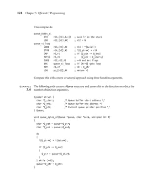 124 Chapter 5 Efﬁcient C Programming
This compiles to
queue_bytes_v1
STR r14,[r13,#-4]! ; save lr on the stack
LDR r12,[r13,#4] ; r12 = N
queue_v1_loop
LDRB r14,[r3],#1 ; r14 = *(data++)
STRB r14,[r2],#1 ; *(Q_ptr++) = r14
CMP r2,r1 ; if (Q_ptr == Q_end)
MOVEQ r2,r0 ; {Q_ptr = Q_start;}
SUBS r12,r12,#1 ; --N and set flags
BNE queue_v1_loop ; if (N!=0) goto loop
MOV r0,r2 ; r0 = Q_ptr
LDR pc,[r13],#4 ; return r0
Compare this with a more structured approach using three function arguments.
Example
5.6
The following code creates a Queue structure and passes this to the function to reduce the
number of function arguments.
typedef struct {
char *Q_start; /* Queue buffer start address */
char *Q_end; /* Queue buffer end address */
char *Q_ptr; /* Current queue pointer position */
} Queue;
void queue_bytes_v2(Queue *queue, char *data, unsigned int N)
{
char *Q_ptr = queue-Q_ptr;
char *Q_end = queue-Q_end;
do
{
*(Q_ptr++) = *(data++);
if (Q_ptr == Q_end)
{
Q_ptr = queue-Q_start;
}
} while (--N);
queue-Q_ptr = Q_ptr;
}
 