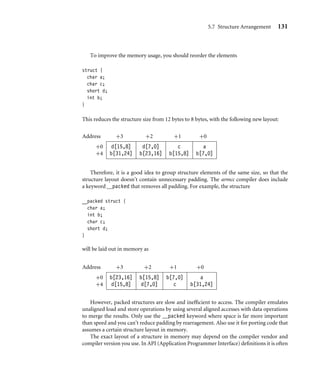 5.7 Structure Arrangement 131
To improve the memory usage, you should reorder the elements
struct {
char a;
char c;
short d;
int b;
}
This reduces the structure size from 12 bytes to 8 bytes, with the following new layout:
Address +3 +2 +1 +0
+0 d[15,8] d[7,0] c a
+4 b[31,24] b[23,16] b[15,8] b[7,0]
Therefore, it is a good idea to group structure elements of the same size, so that the
structure layout doesn’t contain unnecessary padding. The armcc compiler does include
a keyword __packed that removes all padding. For example, the structure
__packed struct {
char a;
int b;
char c;
short d;
}
will be laid out in memory as
Address +3 +2 +1 +0
+0 b[23,16] b[15,8] b[7,0] a
+4 d[15,8] d[7,0] c b[31,24]
However, packed structures are slow and inefﬁcient to access. The compiler emulates
unaligned load and store operations by using several aligned accesses with data operations
to merge the results. Only use the __packed keyword where space is far more important
than speed and you can’t reduce padding by rearragement. Also use it for porting code that
assumes a certain structure layout in memory.
The exact layout of a structure in memory may depend on the compiler vendor and
compiler version you use. In API (Application Programmer Interface) deﬁnitions it is often
 