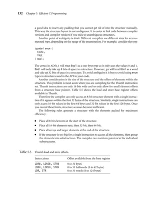 132 Chapter 5 Efﬁcient C Programming
a good idea to insert any padding that you cannot get rid of into the structure manually.
This way the structure layout is not ambiguous. It is easier to link code between compiler
versions and compiler vendors if you stick to unambiguous structures.
Another point of ambiguity is enum. Different compilers use different sizes for an enu-
merated type, depending on the range of the enumeration. For example, consider the type
typedef enum {
FALSE,
TRUE
} Bool;
The armcc in ADS1.1 will treat Bool as a one-byte type as it only uses the values 0 and 1.
Bool will only take up 8 bits of space in a structure. However, gcc will treat Bool as a word
and take up 32 bits of space in a structure. To avoid ambiguity it is best to avoid using enum
types in structures used in the API to your code.
Another consideration is the size of the structure and the offsets of elements within the
structure. This problem is most acute when you are compiling for the Thumb instruction
set. Thumb instructions are only 16 bits wide and so only allow for small element offsets
from a structure base pointer. Table 5.5 shows the load and store base register offsets
available in Thumb.
Therefore the compiler can only access an 8-bit structure element with a single instruc-
tion if it appears within the ﬁrst 32 bytes of the structure. Similarly, single instructions can
only access 16-bit values in the ﬁrst 64 bytes and 32-bit values in the ﬁrst 128 bytes. Once
you exceed these limits, structure accesses become inefﬁcient.
The following rules generate a structure with the elements packed for maximum
efﬁciency:
■ Place all 8-bit elements at the start of the structure.
■ Place all 16-bit elements next, then 32-bit, then 64-bit.
■ Place all arrays and larger elements at the end of the structure.
■ If the structure is too big for a single instruction to access all the elements, then group
the elements into substructures. The compiler can maintain pointers to the individual
substructures.
Table 5.5 Thumb load and store offsets.
Instructions Offset available from the base register
LDRB, LDRSB, STRB 0 to 31 bytes
LDRH, LDRSH, STRH 0 to 31 halfwords (0 to 62 bytes)
LDR, STR 0 to 31 words (0 to 124 bytes)
 