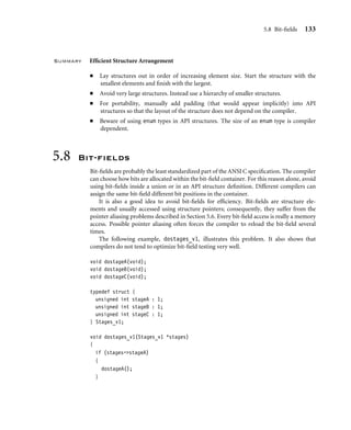 5.8 Bit-ﬁelds 133
Summary Efﬁcient Structure Arrangement
■ Lay structures out in order of increasing element size. Start the structure with the
smallest elements and ﬁnish with the largest.
■ Avoid very large structures. Instead use a hierarchy of smaller structures.
■ For portability, manually add padding (that would appear implicitly) into API
structures so that the layout of the structure does not depend on the compiler.
■ Beware of using enum types in API structures. The size of an enum type is compiler
dependent.
5.8 Bit-ﬁelds
Bit-ﬁelds are probably the least standardized part of the ANSI C speciﬁcation. The compiler
can choose how bits are allocated within the bit-ﬁeld container. For this reason alone, avoid
using bit-ﬁelds inside a union or in an API structure deﬁnition. Different compilers can
assign the same bit-ﬁeld different bit positions in the container.
It is also a good idea to avoid bit-ﬁelds for efﬁciency. Bit-ﬁelds are structure ele-
ments and usually accessed using structure pointers; consequently, they suffer from the
pointer aliasing problems described in Section 5.6. Every bit-ﬁeld access is really a memory
access. Possible pointer aliasing often forces the compiler to reload the bit-ﬁeld several
times.
The following example, dostages_v1, illustrates this problem. It also shows that
compilers do not tend to optimize bit-ﬁeld testing very well.
void dostageA(void);
void dostageB(void);
void dostageC(void);
typedef struct {
unsigned int stageA : 1;
unsigned int stageB : 1;
unsigned int stageC : 1;
} Stages_v1;
void dostages_v1(Stages_v1 *stages)
{
if (stages-stageA)
{
dostageA();
}
 