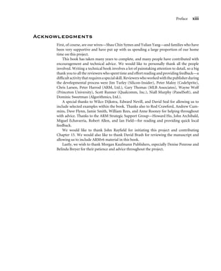 Preface xiii
Acknowledgments
First, of course, are our wives—Shau Chin Symes and Yulian Yang—and families who have
been very supportive and have put up with us spending a large proportion of our home
time on this project.
This book has taken many years to complete, and many people have contributed with
encouragement and technical advice. We would like to personally thank all the people
involved. Writing a technical book involves a lot of painstaking attention to detail, so a big
thank you to all the reviewers who spent time and effort reading and providing feedback—a
difﬁcultactivitythatrequiresaspecialskill. Reviewerswhoworkedwiththepublisherduring
the developmental process were Jim Turley (Silicon-Insider), Peter Maloy (CodeSprite),
Chris Larsen, Peter Harrod (ARM, Ltd.), Gary Thomas (MLB Associates), Wayne Wolf
(Princeton University), Scott Runner (Qualcomm, Inc.), Niall Murphy (PanelSoft), and
Dominic Sweetman (Algorithmics, Ltd.).
A special thanks to Wilco Dijkstra, Edward Nevill, and David Seal for allowing us to
include selected examples within the book. Thanks also to Rod Crawford, Andrew Cum-
mins, Dave Flynn, Jamie Smith, William Rees, and Anne Rooney for helping throughout
with advice. Thanks to the ARM Strategic Support Group—Howard Ho, John Archibald,
Miguel Echavarria, Robert Allen, and Ian Field—for reading and providing quick local
feedback.
We would like to thank John Rayﬁeld for initiating this project and contributing
Chapter 15. We would also like to thank David Brash for reviewing the manuscript and
allowing us to include ARMv6 material in this book.
Lastly, we wish to thank Morgan Kaufmann Publishers, especially Denise Penrose and
Belinda Breyer for their patience and advice throughout the project.
 