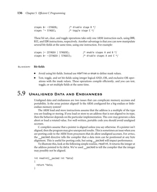 136 Chapter 5 Efﬁcient C Programming
stages = ∼STAGEB; /* disable stage B */
stages ∧= STAGEC; /* toggle stage C */
These bit set, clear, and toggle operations take only one ARM instruction each, using ORR,
BIC, and EOR instructions, respectively. Another advantage is that you can now manipulate
several bit-ﬁelds at the same time, using one instruction. For example:
stages |= (STAGEA | STAGEB); /* enable stages A and B */
stages = ∼(STAGEA | STAGEC); /* disable stages A and C */
Summary Bit-ﬁelds
■ Avoid using bit-ﬁelds. Instead use #define or enum to deﬁne mask values.
■ Test, toggle, and set bit-ﬁelds using integer logical AND, OR, and exclusive OR oper-
ations with the mask values. These operations compile efﬁciently, and you can test,
toggle, or set multiple ﬁelds at the same time.
5.9 Unaligned Data and Endianness
Unaligned data and endianness are two issues that can complicate memory accesses and
portability. Is the array pointer aligned? Is the ARM conﬁgured for a big-endian or little-
endian memory system?
The ARM load and store instructions assume that the address is a multiple of the type
you are loading or storing. If you load or store to an address that is not aligned to its type,
then the behavior depends on the particular implementation. The core may generate a data
abort or load a rotated value. For well-written, portable code you should avoid unaligned
accesses.
C compilers assume that a pointer is aligned unless you say otherwise. If a pointer isn’t
aligned, then the program may give unexpected results. This is sometimes an issue when you
are porting code to the ARM from processors that do allow unaligned accesses. For armcc,
the __packed directive tells the compiler that a data item can be positioned at any byte
alignment. This is useful for porting code, but using __packed will impact performance.
To illustrate this, look at the following simple routine, readint. It returns the integer at
the address pointed to by data. We’ve used __packed to tell the compiler that the integer
may possibly not be aligned.
int readint(__packed int *data)
{
return *data;
}
 