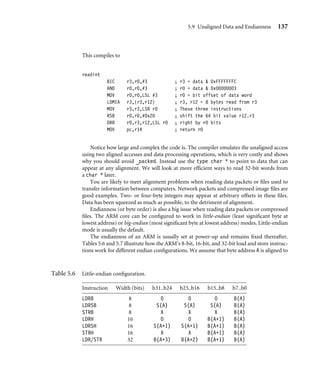 5.9 Unaligned Data and Endianness 137
This compiles to
readint
BIC r3,r0,#3 ; r3 = data  0xFFFFFFFC
AND r0,r0,#3 ; r0 = data  0x00000003
MOV r0,r0,LSL #3 ; r0 = bit offset of data word
LDMIA r3,{r3,r12} ; r3, r12 = 8 bytes read from r3
MOV r3,r3,LSR r0 ; These three instructions
RSB r0,r0,#0x20 ; shift the 64 bit value r12.r3
ORR r0,r3,r12,LSL r0 ; right by r0 bits
MOV pc,r14 ; return r0
Notice how large and complex the code is. The compiler emulates the unaligned access
using two aligned accesses and data processing operations, which is very costly and shows
why you should avoid _packed. Instead use the type char * to point to data that can
appear at any alignment. We will look at more efﬁcient ways to read 32-bit words from
a char * later.
You are likely to meet alignment problems when reading data packets or ﬁles used to
transfer information between computers. Network packets and compressed image ﬁles are
good examples. Two- or four-byte integers may appear at arbitrary offsets in these ﬁles.
Data has been squeezed as much as possible, to the detriment of alignment.
Endianness (or byte order) is also a big issue when reading data packets or compressed
ﬁles. The ARM core can be conﬁgured to work in little-endian (least signiﬁcant byte at
lowest address) or big-endian (most signiﬁcant byte at lowest address) modes. Little-endian
mode is usually the default.
The endianness of an ARM is usually set at power-up and remains ﬁxed thereafter.
Tables 5.6 and 5.7 illustrate how the ARM’s 8-bit, 16-bit, and 32-bit load and store instruc-
tions work for different endian conﬁgurations. We assume that byte address A is aligned to
Table 5.6 Little-endian conﬁguration.
Instruction Width (bits) b31..b24 b23..b16 b15..b8 b7..b0
LDRB 8 0 0 0 B(A)
LDRSB 8 S(A) S(A) S(A) B(A)
STRB 8 X X X B(A)
LDRH 16 0 0 B(A+1) B(A)
LDRSH 16 S(A+1) S(A+1) B(A+1) B(A)
STRH 16 X X B(A+1) B(A)
LDR/STR 32 B(A+3) B(A+2) B(A+1) B(A)
 