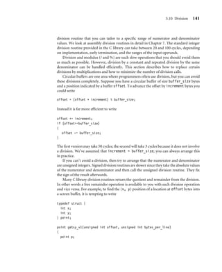 5.10 Division 141
division routine that you can tailor to a speciﬁc range of numerator and denominator
values. We look at assembly division routines in detail in Chapter 7. The standard integer
division routine provided in the C library can take between 20 and 100 cycles, depending
on implementation, early termination, and the ranges of the input operands.
Division and modulus (/ and %) are such slow operations that you should avoid them
as much as possible. However, division by a constant and repeated division by the same
denominator can be handled efﬁciently. This section describes how to replace certain
divisions by multiplications and how to minimize the number of division calls.
Circular buffers are one area where programmers often use division, but you can avoid
these divisions completely. Suppose you have a circular buffer of size buffer_size bytes
and a position indicated by a buffer offset. To advance the offset by increment bytes you
could write
offset = (offset + increment) % buffer_size;
Instead it is far more efﬁcient to write
offset += increment;
if (offset=buffer_size)
{
offset -= buffer_size;
}
The ﬁrst version may take 50 cycles; the second will take 3 cycles because it does not involve
a division. We’ve assumed that increment  buffer_size; you can always arrange this
in practice.
If you can’t avoid a division, then try to arrange that the numerator and denominator
are unsigned integers. Signed division routines are slower since they take the absolute values
of the numerator and denominator and then call the unsigned division routine. They ﬁx
the sign of the result afterwards.
Many C library division routines return the quotient and remainder from the division.
In other words a free remainder operation is available to you with each division operation
and vice versa. For example, to ﬁnd the (x, y) position of a location at offset bytes into
a screen buffer, it is tempting to write
typedef struct {
int x;
int y;
} point;
point getxy_v1(unsigned int offset, unsigned int bytes_per_line)
{
point p;
 