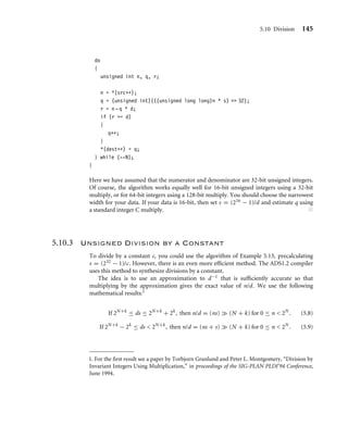 5.10 Division 145
do
{
unsigned int n, q, r;
n = *(src++);
q = (unsigned int)(((unsigned long long)n * s)  32);
r = n - q * d;
if (r = d)
{
q++;
}
*(dest++) = q;
} while (--N);
}
Here we have assumed that the numerator and denominator are 32-bit unsigned integers.
Of course, the algorithm works equally well for 16-bit unsigned integers using a 32-bit
multiply, or for 64-bit integers using a 128-bit multiply. You should choose the narrowest
width for your data. If your data is 16-bit, then set s = (216 − 1)/d and estimate q using
a standard integer C multiply. ■
5.10.3 Unsigned Division by a Constant
To divide by a constant c, you could use the algorithm of Example 5.13, precalculating
s = (232 − 1)/c. However, there is an even more efﬁcient method. The ADS1.2 compiler
uses this method to synthesize divisions by a constant.
The idea is to use an approximation to d−1 that is sufﬁciently accurate so that
multiplying by the approximation gives the exact value of n/d. We use the following
mathematical results:1
If 2N+k
≤ ds ≤ 2N+k
+ 2k
, then n/d = (ns)  (N + k) for 0 ≤ n  2N
. (5.8)
If 2N+k
− 2k
≤ ds  2N+k
, then n/d = (ns + s)  (N + k) for 0 ≤ n  2N
. (5.9)
1. For the ﬁrst result see a paper by Torbjorn Granlund and Peter L. Montgomery, “Division by
Invariant Integers Using Multiplication,” in proceedings of the SIG-PLAN PLDI’94 Conference,
June 1994.
 