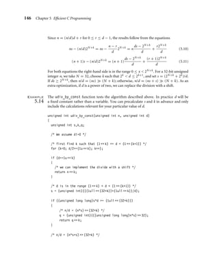 146 Chapter 5 Efﬁcient C Programming
Since n = (n/d)d + r for 0 ≤ r ≤ d − 1, the results follow from the equations
ns − (n/d)2N+k
= ns −
n − r
d
2N+k
= n
ds − 2N+k
d
+
r2N+k
d
(5.10)
(n + 1)s − (n/d)2N+k
= (n + 1)
ds − 2N+k
d
+
(r + 1)2N+k
d
(5.11)
For both equations the right-hand side is in the range 0 ≤ x  2N+k. For a 32-bit unsigned
integer n, we take N = 32, choose k such that 2k  d ≤ 2k+1, and set s = (2N+k + 2k)/d.
If ds ≥ 2N+k, then n/d = (ns)  (N + k); otherwise, n/d = (ns + s)  (N + k). As an
extra optimization, if d is a power of two, we can replace the division with a shift.
Example
5.14
The udiv_by_const function tests the algorithm described above. In practice d will be
a ﬁxed constant rather than a variable. You can precalculate s and k in advance and only
include the calculations relevant for your particular value of d.
unsigned int udiv_by_const(unsigned int n, unsigned int d)
{
unsigned int s,k,q;
/* We assume d!=0 */
/* first find k such that (1  k) = d  (1  (k+1)) */
for (k=0; d/2=(1u  k); k++);
if (d==1u  k)
{
/* we can implement the divide with a shift */
return n  k;
}
/* d is in the range (1  k)  d  (1  (k+1)) */
s = (unsigned int)(((1ull  (32+k))+(1ull  k))/d);
if ((unsigned long long)s*d = (1ull  (32+k)))
{
/* n/d = (n*s)  (32+k) */
q = (unsigned int)(((unsigned long long)n*s)  32);
return q  k;
}
/* n/d = (n*s+s)  (32+k) */
 