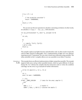 5.12 Inline Functions and Inline Assembly 151
if (a + 2*i  a)
{
/* the accumulate saturated */
return - 0x80000000;
}
return a + 2*i;
}
We can now use this new operation to calculate a saturating correlation. In other words,
we calculate a = 2x0y0 + · · · 2xN−1yN−1 with saturation.
int sat_correlate(short *x, short *y, unsigned int N)
{
int a=0;
do
{
a = qmac(a, *(x++), *(y++));
} while (--N);
return a;
}
The compiler replaces each qmac function call with inline code. In other words it inserts the
code for qmac instead of calling qmac. Our C implementation of qmac isn’t very efﬁcient,
requiring several if statements. We can write it much more efﬁciently using assembly. The
inline assembler in the C compiler allows us to use assembly in our inline C function.
Example
5.16
Thisexampleshowsanefﬁcientimplementationofqmacusinginlineassembly. Theexample
supports both armcc and gcc inline assembly formats, which are quite different. In the gcc
format the cc informs the compiler that the instruction reads or writes the condition
code ﬂags. See the armcc or gcc manuals for further information.
__inline int qmac(int a, int x, int y)
{
int i;
const int mask = 0x80000000;
i = x*y;
#ifdef __ARMCC_VERSION /* check for the armcc compiler */
__asm
{
ADDS i, i, i /* double */
EORVS i, mask, i, ASR 31 /* saturate the double */
 