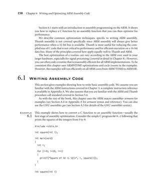 158 Chapter 6 Writing and Optimizing ARM Assembly Code
Section 6.1 starts with an introduction to assembly programming on the ARM. It shows
you how to replace a C function by an assembly function that you can then optimize for
performance.
We describe common optimization techniques, speciﬁc to writing ARM assembly.
Thumb assembly is not covered speciﬁcally since ARM assembly will always give better
performance when a 32-bit bus is available. Thumb is most useful for reducing the com-
piled size of C code that is not critical to performance and for efﬁcient execution on a 16-bit
data bus. Many of the principles covered here apply equally well to Thumb and ARM.
The best optimization of a routine can vary according to the ARM core used in your
target hardware, especially for signal processing (covered in detail in Chapter 8). However,
you can often code a routine that is reasonably efﬁcient for all ARM implementations. To be
consistent this chapter uses ARM9TDMI optimizations and cycle counts in the examples.
However, the examples will run efﬁciently on all ARM cores from ARM7TDMI to ARM10E.
6.1 Writing Assembly Code
This section gives examples showing how to write basic assembly code. We assume you are
familiar with the ARM instructions covered in Chapter 3; a complete instruction reference
is available in Appendix A. We also assume that you are familiar with the ARM and Thumb
procedure call standard covered in Section 5.4.
As with the rest of the book, this chapter uses the ARM macro assembler armasm for
examples (see Section A.4 in Appendix A for armasm syntax and reference). You can also
use the GNU assembler gas (see Section A.5 for details of the GNU assembler syntax).
Example
6.1
This example shows how to convert a C function to an assembly function—usually the
ﬁrst stage of assembly optimization. Consider the simple C program main.c following that
prints the squares of the integers from 0 to 9:
#include stdio.h
int square(int i);
int main(void)
{
int i;
for (i=0; i10; i++)
{
printf(Square of %d is %dn, i, square(i));
}
}
int square(int i)
 