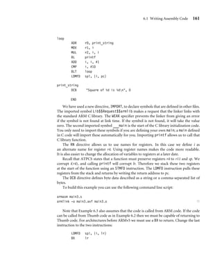 6.1 Writing Assembly Code 161
loop
ADR r0, print_string
MOV r1, i
MUL r2, i, i
BL printf
ADD i, i, #1
CMP i, #10
BLT loop
LDMFD sp!, {i, pc}
print_string
DCB Square of %d is %dn, 0
END
We have used a new directive, IMPORT, to declare symbols that are deﬁned in other ﬁles.
The imported symbol Lib$$Request$$armlib makes a request that the linker links with
the standard ARM C library. The WEAK speciﬁer prevents the linker from giving an error
if the symbol is not found at link time. If the symbol is not found, it will take the value
zero. The second imported symbol ___main is the start of the C library initialization code.
You only need to import these symbols if you are deﬁning your own main; a main deﬁned
in C code will import these automatically for you. Importing printf allows us to call that
C library function.
The RN directive allows us to use names for registers. In this case we deﬁne i as
an alternate name for register r4. Using register names makes the code more readable.
It is also easier to change the allocation of variables to registers at a later date.
Recall that ATPCS states that a function must preserve registers r4 to r11 and sp. We
corrupt i(r4), and calling printf will corrupt lr. Therefore we stack these two registers
at the start of the function using an STMFD instruction. The LDMFD instruction pulls these
registers from the stack and returns by writing the return address to pc.
The DCB directive deﬁnes byte data described as a string or a comma-separated list of
bytes.
To build this example you can use the following command line script:
armasm main3.s
armlink -o main3.axf main3.o ■
Note that Example 6.3 also assumes that the code is called from ARM code. If the code
can be called from Thumb code as in Example 6.2 then we must be capable of returning to
Thumb code. For architectures before ARMv5 we must use a BX to return. Change the last
instruction to the two instructions:
LDMFD sp!, {i, lr}
BX lr
 