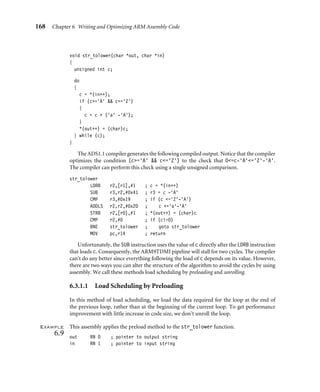 168 Chapter 6 Writing and Optimizing ARM Assembly Code
void str_tolower(char *out, char *in)
{
unsigned int c;
do
{
c = *(in++);
if (c=’A’  c=’Z’)
{
c = c + (’a’ -’A’);
}
*(out++) = (char)c;
} while (c);
}
The ADS1.1 compiler generates the following compiled output. Notice that the compiler
optimizes the condition (c=‘A’  c=‘Z’) to the check that 0=c-‘A’=‘Z’-‘A’.
The compiler can perform this check using a single unsigned comparison.
str_tolower
LDRB r2,[r1],#1 ; c = *(in++)
SUB r3,r2,#0x41 ; r3 = c -‘A’
CMP r3,#0x19 ; if (c =‘Z’-‘A’)
ADDLS r2,r2,#0x20 ; c +=‘a’-‘A’
STRB r2,[r0],#1 ; *(out++) = (char)c
CMP r2,#0 ; if (c!=0)
BNE str_tolower ; goto str_tolower
MOV pc,r14 ; return
Unfortunately, the SUB instruction uses the value of c directly after the LDRB instruction
that loads c. Consequently, the ARM9TDMI pipeline will stall for two cycles. The compiler
can’t do any better since everything following the load of c depends on its value. However,
there are two ways you can alter the structure of the algorithm to avoid the cycles by using
assembly. We call these methods load scheduling by preloading and unrolling.
6.3.1.1 Load Scheduling by Preloading
In this method of load scheduling, we load the data required for the loop at the end of
the previous loop, rather than at the beginning of the current loop. To get performance
improvement with little increase in code size, we don’t unroll the loop.
Example
6.9
This assembly applies the preload method to the str_tolower function.
out RN 0 ; pointer to output string
in RN 1 ; pointer to input string
 