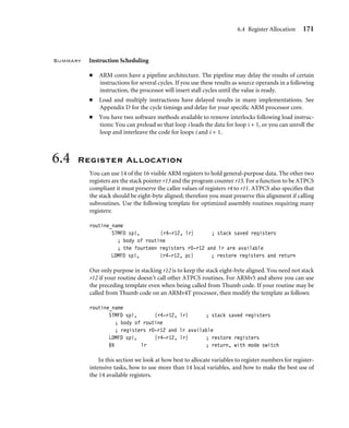 6.4 Register Allocation 171
Summary Instruction Scheduling
■ ARM cores have a pipeline architecture. The pipeline may delay the results of certain
instructions for several cycles. If you use these results as source operands in a following
instruction, the processor will insert stall cycles until the value is ready.
■ Load and multiply instructions have delayed results in many implementations. See
Appendix D for the cycle timings and delay for your speciﬁc ARM processor core.
■ You have two software methods available to remove interlocks following load instruc-
tions: You can preload so that loop i loads the data for loop i + 1, or you can unroll the
loop and interleave the code for loops i and i + 1.
6.4 Register Allocation
You can use 14 of the 16 visible ARM registers to hold general-purpose data. The other two
registers are the stack pointer r13 and the program counter r15. For a function to be ATPCS
compliant it must preserve the callee values of registers r4 to r11. ATPCS also speciﬁes that
the stack should be eight-byte aligned; therefore you must preserve this alignment if calling
subroutines. Use the following template for optimized assembly routines requiring many
registers:
routine_name
STMFD sp!, {r4-r12, lr} ; stack saved registers
; body of routine
; the fourteen registers r0-r12 and lr are available
LDMFD sp!, {r4-r12, pc} ; restore registers and return
Our only purpose in stacking r12 is to keep the stack eight-byte aligned. You need not stack
r12 if your routine doesn’t call other ATPCS routines. For ARMv5 and above you can use
the preceding template even when being called from Thumb code. If your routine may be
called from Thumb code on an ARMv4T processor, then modify the template as follows:
routine_name
STMFD sp!, {r4-r12, lr} ; stack saved registers
; body of routine
; registers r0-r12 and lr available
LDMFD sp!, {r4-r12, lr} ; restore registers
BX lr ; return, with mode switch
In this section we look at how best to allocate variables to register numbers for register-
intensive tasks, how to use more than 14 local variables, and how to make the best use of
the 14 available registers.
 