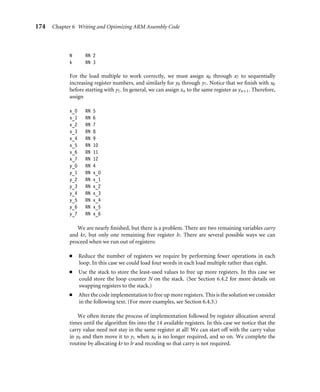 174 Chapter 6 Writing and Optimizing ARM Assembly Code
N RN 2
k RN 3
For the load multiple to work correctly, we must assign x0 through x7 to sequentially
increasing register numbers, and similarly for y0 through y7. Notice that we ﬁnish with x0
before starting with y1. In general, we can assign xn to the same register as yn+1. Therefore,
assign
x_0 RN 5
x_1 RN 6
x_2 RN 7
x_3 RN 8
x_4 RN 9
x_5 RN 10
x_6 RN 11
x_7 RN 12
y_0 RN 4
y_1 RN x_0
y_2 RN x_1
y_3 RN x_2
y_4 RN x_3
y_5 RN x_4
y_6 RN x_5
y_7 RN x_6
We are nearly ﬁnished, but there is a problem. There are two remaining variables carry
and kr, but only one remaining free register lr. There are several possible ways we can
proceed when we run out of registers:
■ Reduce the number of registers we require by performing fewer operations in each
loop. In this case we could load four words in each load multiple rather than eight.
■ Use the stack to store the least-used values to free up more registers. In this case we
could store the loop counter N on the stack. (See Section 6.4.2 for more details on
swapping registers to the stack.)
■ Alter the code implementation to free up more registers. This is the solution we consider
in the following text. (For more examples, see Section 6.4.3.)
We often iterate the process of implementation followed by register allocation several
times until the algorithm ﬁts into the 14 available registers. In this case we notice that the
carry value need not stay in the same register at all! We can start off with the carry value
in y0 and then move it to y1 when x0 is no longer required, and so on. We complete the
routine by allocating kr to lr and recoding so that carry is not required.
 