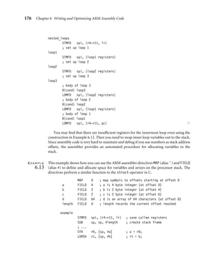 176 Chapter 6 Writing and Optimizing ARM Assembly Code
nested_loops
STMFD sp!, {r4-r11, lr}
; set up loop 1
loop1
STMFD sp!, {loop1 registers}
; set up loop 2
loop2
STMFD sp!, {loop2 registers}
; set up loop 3
loop3
; body of loop 3
B{cond} loop3
LDMFD sp!, {loop2 registers}
; body of loop 2
B{cond} loop2
LDMFD sp!, {loop1 registers}
; body of loop 1
B{cond} loop1
LDMFD sp!, {r4-r11, pc} ■
You may ﬁnd that there are insufﬁcient registers for the innermost loop even using the
construction in Example 6.12. Then you need to swap inner loop variables out to the stack.
Since assembly code is very hard to maintain and debug if you use numbers as stack address
offsets, the assembler provides an automated procedure for allocating variables to the
stack.
Example
6.13
This example shows how you can use the ARM assembler directives MAP (alias ∧) and FIELD
(alias #) to deﬁne and allocate space for variables and arrays on the processor stack. The
directives perform a similar function to the struct operator in C.
MAP 0 ; map symbols to offsets starting at offset 0
a FIELD 4 ; a is 4 byte integer (at offset 0)
b FIELD 2 ; b is 2 byte integer (at offset 4)
c FIELD 2 ; c is 2 byte integer (at offset 6)
d FIELD 64 ; d is an array of 64 characters (at offset 8)
length FIELD 0 ; length records the current offset reached
example
STMFD sp!, {r4-r11, lr} ; save callee registers
SUB sp, sp, #length ; create stack frame
; ...
STR r0, [sp, #a] ; a = r0;
LDRSH r1, [sp, #b] ; r1 = b;
 