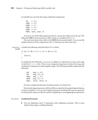 182 Chapter 6 Writing and Optimizing ARM Assembly Code
In assembly you can write this using conditional comparisons:
TEQ c, #‘a’
TEQNE c, #‘e’
TEQNE c, #‘i’
TEQNE c, #‘o’
TEQNE c, #‘u’
ADDEQ vowel, vowel, #1
As soon as one of the TEQ comparisons detects a match, the Z ﬂag is set in the cpsr. The
following TEQNE instructions have no effect as they are conditional on Z = 0.
The next instruction to have effect is the ADDEQ that increments vowel. You can use this
method whenever all the comparisons in the if statement are of the same type. ■
Example
6.19
Consider the following code that detects if c is a letter:
if ((c=‘A’  c=‘Z’) || (c=‘a’  c=‘z’))
{
letter++;
}
To implement this efﬁciently, we can use an addition or subtraction to move each range
to the form 0 ≤ c ≤ limit. Then we use unsigned comparisons to detect this range and
conditional comparisons to chain together ranges. The following assembly implements this
efﬁciently:
SUB temp, c, #‘A’
CMP temp, #‘Z’-‘A’
SUBHI temp, c, #‘a’
CMPHI temp, #‘z’-‘a’
ADDLS letter, letter, #1
For more complicated decisions involving switches, see Section 6.8. ■
Note that the logical operations AND and OR are related by the standard logical relations
as shown in Table 6.1. You can invert logical expressions involving OR to get an expression
involving AND, which can often be useful in simplifying or rearranging logical expressions.
Summary Conditional Execution
■ You can implement most if statements with conditional execution. This is more
efﬁcient than using a conditional branch.
 