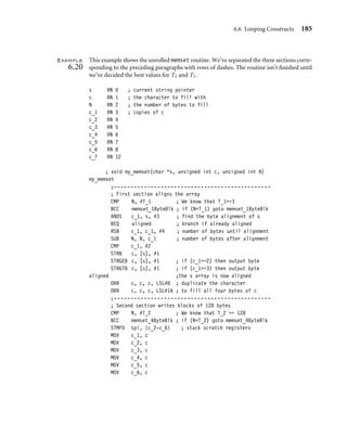 6.6 Looping Constructs 185
Example
6.20
This example shows the unrolled memset routine. We’ve separated the three sections corre-
sponding to the preceding paragraphs with rows of dashes. The routine isn’t ﬁnished until
we’ve decided the best values for T1 and T2.
s RN 0 ; current string pointer
c RN 1 ; the character to fill with
N RN 2 ; the number of bytes to fill
c_1 RN 3 ; copies of c
c_2 RN 4
c_3 RN 5
c_4 RN 6
c_5 RN 7
c_6 RN 8
c_7 RN 12
; void my_memset(char *s, unsigned int c, unsigned int N)
my_memset
;-----------------------------------------------
; First section aligns the array
CMP N, #T_1 ; We know that T_1=3
BCC memset_1ByteBlk ; if (NT_1) goto memset_1ByteBlk
ANDS c_1, s, #3 ; find the byte alignment of s
BEQ aligned ; branch if already aligned
RSB c_1, c_1, #4 ; number of bytes until alignment
SUB N, N, c_1 ; number of bytes after alignment
CMP c_1, #2
STRB c, [s], #1
STRGEB c, [s], #1 ; if (c_1=2) then output byte
STRGTB c, [s], #1 ; if (c_1=3) then output byte
aligned ;the s array is now aligned
ORR c, c, c, LSL#8 ; duplicate the character
ORR c, c, c, LSL#16 ; to fill all four bytes of c
;-----------------------------------------------
; Second section writes blocks of 128 bytes
CMP N, #T_2 ; We know that T_2 = 128
BCC memset_4ByteBlk ; if (NT_2) goto memset_4ByteBlk
STMFD sp!, {c_2-c_6} ; stack scratch registers
MOV c_1, c
MOV c_2, c
MOV c_3, c
MOV c_4, c
MOV c_5, c
MOV c_6, c
 