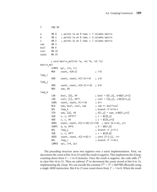 6.6 Looping Constructs 189
T EQU 40
a RN 0 ; points to an R rows × T columns matrix
b RN 1 ; points to an R rows × S columns matrix
c RN 2 ; points to an S rows × T columns matrix
sum RN 3
bval RN 4
cval RN 12
count RN 14
; void matrix_mul(int *a, int *b, int *c)
matrix_mul
STMFD sp!, {r4, lr}
MOV count, #(R-1) ; i=0
loop_i
ADD count, count, #(T-1)  8 ; j=0
loop_j
ADD count, count, #(S-1)  16 ; k=0
MOV sum, #0
loop_k
LDR bval, [b], #4 ; bval = B[i,k], b=B[i,k+1]
LDR cval, [c], #4*T ; cval = C[k,j], c=C[k+1,j]
SUBS count, count, #1  16 ; k++
MLA sum, bval, cval, sum ; sum += bval*cval
BPL loop_k ; branch if k=S-1
STR sum, [a], #4 ; A[i,j] = sum, a=A[i,j+1]
SUB c, c, #4*S*T ; c = C[0,j]
ADD c, c, #4 ; c = C[0,j+1]
ADDS count, count, #(1  16)-(1  8) ; zero (S-1-k), j++
SUBPL b, b, #4*S ; b = B[i,0]
BPL loop_j ; branch if j=T-1
SUB c, c, #4*T ; c = C[0,0]
ADDS count, count, #(1  8)-1 ; zero (T-1-j), i++
BPL loop_i ; branch if i=R-1
LDMFD sp!, {r4, pc}
The preceding structure saves two registers over a naive implementation. First, we
decrement the count at bits 16 to 23 until the result is negative. This implements the k loop,
counting down from S − 1 to 0 inclusive. Once the result is negative, the code adds 216
to clear bits 16 to 31. Then we subtract 28 to decrement the count stored at bits 8 to 15,
implementing the j loop. We can encode the constant 216 − 28 = 0xFF00 efﬁciently using
a single ARM instruction. Bits 8 to 15 now count down from T − 1 to 0. When the result
 