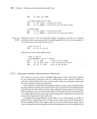 192 Chapter 6 Writing and Optimizing ARM Assembly Code
AND r1, mask, r0, LSR#4
; unsigned unpack with no mask
MOV r1, r0, LSL#16 ; discard bits 16-31
MOV r1, r1, LSR#20 ; discard bits 0-3 and zero extend
; signed unpack
MOV r1, r0, LSL#16 ; discard bits 16-31
MOV r1, r1, ASR#20 ; discard bits 0-3 and sign extend ■
Example
6.23
Packing the value r1 into the bit-packed register r0 requires one cycle if r1 is already
restricted to the correct range and the corresponding ﬁeld of r0 is clear. In this example, r1
is a 12-bit number to be inserted at bit 4 of r0.
; pack r1 into r0
ORR r0, r0, r1, LSL #4
Otherwise you need a mask register set up:
; pack r1 into r0
; mask=0x00000FFF set up in advance
AND r1, r1, mask ; restrict the r1 range
BIC r0, r0, mask, LSL#4 ; clear the destination bits
ORR r0, r0, r1, LSL#4 ; pack in the new data ■
6.7.2 Variable-Width Bitstream Packing
Our task here is to pack a series of variable-length codes to create a bitstream. Typically
we are compressing a datastream and the variable-length codes represent Huffman or
arithmetic coding symbols. However, we don’t need to make any assumptions about what
the codes represent to pack them efﬁciently.
We do need to be careful about the packing endianness. Many compressed ﬁle formats
use a big-endian bit-packing order where the ﬁrst code is placed at the most signiﬁcant bits
of the ﬁrst byte. For this reason we will use a big-endian bit-packing order for our examples.
This is sometimes known as network order. Figure 6.5 shows how we form a bytestream out
of variable-length bitcodes using a big-endian packing order. High and low represent the
most and least signiﬁcant bit ends of the byte.
To implement packing efﬁciently on the ARM we use a 32-bit register as a buffer to
hold four bytes, in big-endian order. In other words we place byte 0 of the bytestream in
the most signiﬁcant 8 bits of the register. Then we can insert codes into the register one at
a time, starting from the most signiﬁcant bit and working down to the least signiﬁcant bit.
 