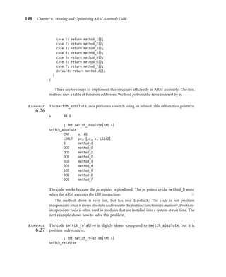 198 Chapter 6 Writing and Optimizing ARM Assembly Code
case 1: return method_1();
case 2: return method_2();
case 3: return method_3();
case 4: return method_4();
case 5: return method_5();
case 6: return method_6();
case 7: return method_7();
default: return method_d();
}
}
There are two ways to implement this structure efﬁciently in ARM assembly. The ﬁrst
method uses a table of function addresses. We load pc from the table indexed by x.
Example
6.26
The switch_absolute code performs a switch using an inlined table of function pointers:
x RN 0
; int switch_absolute(int x)
switch_absolute
CMP x, #8
LDRLT pc, [pc, x, LSL#2]
B method_d
DCD method_0
DCD method_1
DCD method_2
DCD method_3
DCD method_4
DCD method_5
DCD method_6
DCD method_7
The code works because the pc register is pipelined. The pc points to the method_0 word
when the ARM executes the LDR instruction. ■
The method above is very fast, but has one drawback: The code is not position
independentsinceitstoresabsoluteaddressestothemethodfunctionsinmemory. Position-
independent code is often used in modules that are installed into a system at run time. The
next example shows how to solve this problem.
Example
6.27
The code switch_relative is slightly slower compared to switch_absolute, but it is
position independent:
; int switch_relative(int x)
switch_relative
 