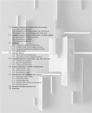 7.1 Double-Precision Integer Multiplication
7.1.1 long long Multiplication
7.1.2 Unsigned 64-Bit by 64-Bit Multiply with 128-Bit Result
7.1.3 Signed 64-Bit by 64-Bit Multiply with 128-Bit Result
7.2 Integer Normalization and Count Leading Zeros
7.2.1 Normalization on ARMv5 and Above
7.2.2 Normalization on ARMv4
7.2.3 Counting Trailing Zeros
7.3 Division
7.3.1 Unsigned Division by Trial Subtraction
7.3.2 Unsigned Integer Newton-Raphson Division
7.3.3 Unsigned Fractional Newton-Raphson Division
7.3.4 Signed Division
7.4 Square Roots
7.4.1 Square Root by Trial Subtraction
7.4.2 Square Root by Newton-Raphson Iteration
7.5 Transcendental Functions: log, exp, sin, cos
7.5.1 The Base-Two Logarithm
7.5.2 Base-Two Exponentiation
7.5.3 Trigonometric Operations
7.6 Endian Reversal and Bit Operations
7.6.1 Endian Reversal
7.6.2 Bit Permutations
7.6.3 Bit Population Count
7.7 Saturated and Rounded Arithmetic
7.7.1 Saturating 32 Bits to 16 Bits
7.7.2 Saturated Left Shift
7.7.3 Rounded Right Shift
7.7.4 Saturated 32-Bit Addition and Subtraction
7.7.5 Saturated Absolute
7.8 Random Number Generation
7.9 Summary
 