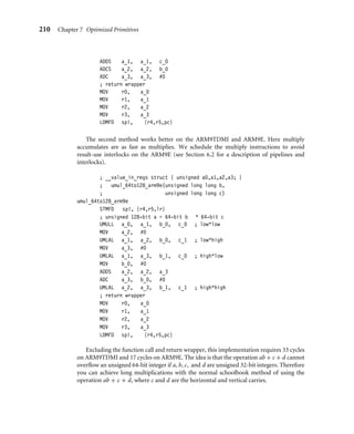 210 Chapter 7 Optimized Primitives
ADDS a_1, a_1, c_0
ADCS a_2, a_2, b_0
ADC a_3, a_3, #0
; return wrapper
MOV r0, a_0
MOV r1, a_1
MOV r2, a_2
MOV r3, a_3
LDMFD sp!, {r4,r5,pc}
The second method works better on the ARM9TDMI and ARM9E. Here multiply
accumulates are as fast as multiplies. We schedule the multiply instructions to avoid
result-use interlocks on the ARM9E (see Section 6.2 for a description of pipelines and
interlocks).
; __value_in_regs struct { unsigned a0,a1,a2,a3; }
; umul_64to128_arm9e(unsigned long long b,
; unsigned long long c)
umul_64to128_arm9e
STMFD sp!, {r4,r5,lr}
; unsigned 128-bit a = 64-bit b * 64-bit c
UMULL a_0, a_1, b_0, c_0 ; low*low
MOV a_2, #0
UMLAL a_1, a_2, b_0, c_1 ; low*high
MOV a_3, #0
UMLAL a_1, a_3, b_1, c_0 ; high*low
MOV b_0, #0
ADDS a_2, a_2, a_3
ADC a_3, b_0, #0
UMLAL a_2, a_3, b_1, c_1 ; high*high
; return wrapper
MOV r0, a_0
MOV r1, a_1
MOV r2, a_2
MOV r3, a_3
LDMFD sp!, {r4,r5,pc}
Excluding the function call and return wrapper, this implementation requires 33 cycles
on ARM9TDMI and 17 cycles on ARM9E. The idea is that the operation ab + c + d cannot
overﬂow an unsigned 64-bit integer if a, b, c, and d are unsigned 32-bit integers. Therefore
you can achieve long multiplications with the normal schoolbook method of using the
operation ab + c + d, where c and d are the horizontal and vertical carries.
 