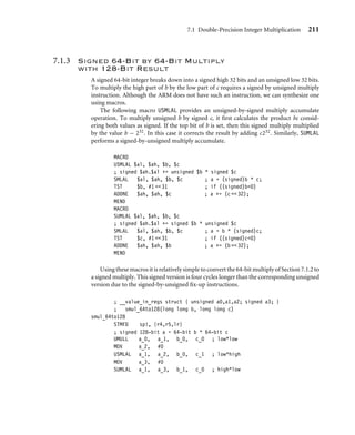 7.1 Double-Precision Integer Multiplication 211
7.1.3 Signed 64-Bit by 64-Bit Multiply
with 128-Bit Result
A signed 64-bit integer breaks down into a signed high 32 bits and an unsigned low 32 bits.
To multiply the high part of b by the low part of c requires a signed by unsigned multiply
instruction. Although the ARM does not have such an instruction, we can synthesize one
using macros.
The following macro USMLAL provides an unsigned-by-signed multiply accumulate
operation. To multiply unsigned b by signed c, it ﬁrst calculates the product bc consid-
ering both values as signed. If the top bit of b is set, then this signed multiply multiplied
by the value b − 232. In this case it corrects the result by adding c232. Similarly, SUMLAL
performs a signed-by-unsigned multiply accumulate.
MACRO
USMLAL $al, $ah, $b, $c
; signed $ah.$al += unsigned $b * signed $c
SMLAL $al, $ah, $b, $c ; a = (signed)b * c;
TST $b, #1  31 ; if ((signed)b0)
ADDNE $ah, $ah, $c ; a += (c  32);
MEND
MACRO
SUMLAL $al, $ah, $b, $c
; signed $ah.$al += signed $b * unsigned $c
SMLAL $al, $ah, $b, $c ; a = b * (signed)c;
TST $c, #1  31 ; if ((signed)c0)
ADDNE $ah, $ah, $b ; a += (b  32);
MEND
Using these macros it is relatively simple to convert the 64-bit multiply of Section 7.1.2 to
a signed multiply. This signed version is four cycles longer than the corresponding unsigned
version due to the signed-by-unsigned ﬁx-up instructions.
; __value_in_regs struct { unsigned a0,a1,a2; signed a3; }
; smul_64to128(long long b, long long c)
smul_64to128
STMFD sp!, {r4,r5,lr}
; signed 128-bit a = 64-bit b * 64-bit c
UMULL a_0, a_1, b_0, c_0 ; low*low
MOV a_2, #0
USMLAL a_1, a_2, b_0, c_1 ; low*high
MOV a_3, #0
SUMLAL a_1, a_3, b_1, c_0 ; high*low
 