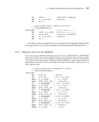 7.2 Integer Normalization and Count Leading Zeros 213
CLZ shift, x ; left shift to normalize
MOV x, x, LSL shift ; normalize
MOV pc, lr
; __value_in_regs struct { signed x; int shift; }
; unorm_arm9e(signed x)
snorm_arm9e ; [ s s s 1-s x x ... ]
EOR shift, x, x, LSL#1 ; [ 0 0 1 x x x ... ]
CLZ shift, shift ; left shift to normalize
MOV x, x, LSL shift ; normalize
MOV pc, lr
Note that we reduce the signed norm to an unsigned norm using a logical exclusive OR.
If x is signed, then x∧(x 1) has the leading one in the position of the ﬁrst sign bit in x.
7.2.2 Normalization on ARMv4
If you are using an ARMv4 architecture processor such as ARM7TDMI or ARM9TDMI,
then there is no CLZ instruction available. Instead we can synthesize the same functionality.
The simple divide-and-conquer method in unorm_arm7m gives a good trade-off between
performance and code size. We successively test to see if we can shift x left by 16, 8, 4, 2,
and 1 places in turn.
; __value_in_regs struct { unsigned x; int shift; }
; unorm_arm7m(unsigned x)
unorm_arm7m
MOV shift, #0 ; shift=0;
CMP x, #1  16 ; if (x  (1  16))
MOVCC x, x, LSL#16 ; { x = x  16;
ADDCC shift, shift, #16 ; shift+=16; }
TST x, #0xFF000000 ; if (x  (1  24))
MOVEQ x, x, LSL#8 ; { x = x  8;
ADDEQ shift, shift, #8 ; shift+=8; }
TST x, #0xF0000000 ; if (x  (1  28))
MOVEQ x, x, LSL#4 ; { x = x  4;
ADDEQ shift, shift, #4 ; shift+=4; }
TST x, #0xC0000000 ; if (x  (1  30))
MOVEQ x, x, LSL#2 ; { x = x  2;
ADDEQ shift, shift, #2 ; shift+=2; }
TST x, #0x80000000 ; if (x  (1  31))
ADDEQ shift, shift, #1 ; { shift+=1;
MOVEQS x, x, LSL#1 ; x  =1;
 
