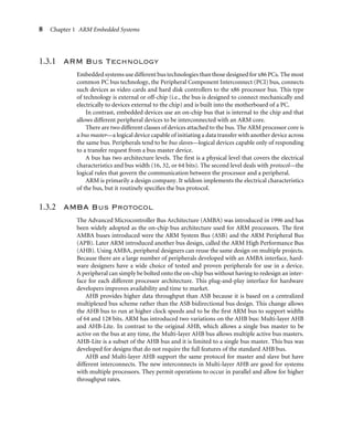8 Chapter 1 ARM Embedded Systems
1.3.1 ARM Bus Technology
Embeddedsystemsusedifferent bustechnologiesthanthosedesignedforx86PCs. Themost
common PC bus technology, the Peripheral Component Interconnect (PCI) bus, connects
such devices as video cards and hard disk controllers to the x86 processor bus. This type
of technology is external or off-chip (i.e., the bus is designed to connect mechanically and
electrically to devices external to the chip) and is built into the motherboard of a PC.
In contrast, embedded devices use an on-chip bus that is internal to the chip and that
allows different peripheral devices to be interconnected with an ARM core.
There are two different classes of devices attached to the bus. The ARM processor core is
a bus master—a logical device capable of initiating a data transfer with another device across
the same bus. Peripherals tend to be bus slaves—logical devices capable only of responding
to a transfer request from a bus master device.
A bus has two architecture levels. The ﬁrst is a physical level that covers the electrical
characteristics and bus width (16, 32, or 64 bits). The second level deals with protocol—the
logical rules that govern the communication between the processor and a peripheral.
ARM is primarily a design company. It seldom implements the electrical characteristics
of the bus, but it routinely speciﬁes the bus protocol.
1.3.2 AMBA Bus Protocol
The Advanced Microcontroller Bus Architecture (AMBA) was introduced in 1996 and has
been widely adopted as the on-chip bus architecture used for ARM processors. The ﬁrst
AMBA buses introduced were the ARM System Bus (ASB) and the ARM Peripheral Bus
(APB). Later ARM introduced another bus design, called the ARM High Performance Bus
(AHB). Using AMBA, peripheral designers can reuse the same design on multiple projects.
Because there are a large number of peripherals developed with an AMBA interface, hard-
ware designers have a wide choice of tested and proven peripherals for use in a device.
A peripheral can simply be bolted onto the on-chip bus without having to redesign an inter-
face for each different processor architecture. This plug-and-play interface for hardware
developers improves availability and time to market.
AHB provides higher data throughput than ASB because it is based on a centralized
multiplexed bus scheme rather than the ASB bidirectional bus design. This change allows
the AHB bus to run at higher clock speeds and to be the ﬁrst ARM bus to support widths
of 64 and 128 bits. ARM has introduced two variations on the AHB bus: Multi-layer AHB
and AHB-Lite. In contrast to the original AHB, which allows a single bus master to be
active on the bus at any time, the Multi-layer AHB bus allows multiple active bus masters.
AHB-Lite is a subset of the AHB bus and it is limited to a single bus master. This bus was
developed for designs that do not require the full features of the standard AHB bus.
AHB and Multi-layer AHB support the same protocol for master and slave but have
different interconnects. The new interconnects in Multi-layer AHB are good for systems
with multiple processors. They permit operations to occur in parallel and allow for higher
throughput rates.
 