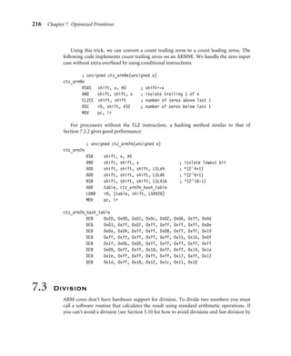 216 Chapter 7 Optimized Primitives
Using this trick, we can convert a count trailing zeros to a count leading zeros. The
following code implements count trailing zeros on an ARM9E. We handle the zero-input
case without extra overhead by using conditional instructions.
; unsigned ctz_arm9e(unsigned x)
ctz_arm9e
RSBS shift, x, #0 ; shift=-x
AND shift, shift, x ; isolate trailing 1 of x
CLZCC shift, shift ; number of zeros above last 1
RSC r0, shift, #32 ; number of zeros below last 1
MOV pc, lr
For processors without the CLZ instruction, a hashing method similar to that of
Section 7.2.2 gives good performance:
; unsigned ctz_arm7m(unsigned x)
ctz_arm7m
RSB shift, x, #0
AND shift, shift, x ; isolate lowest bit
ADD shift, shift, shift, LSL#4 ; *(2∧4+1)
ADD shift, shift, shift, LSL#6 ; *(2∧6+1)
RSB shift, shift, shift, LSL#16 ; *(2∧16-1)
ADR table, ctz_arm7m_hash_table
LDRB r0, [table, shift, LSR#26]
MOV pc, lr
ctz_arm7m_hash_table
DCB 0x20, 0x00, 0x01, 0x0c, 0x02, 0x06, 0xff, 0x0d
DCB 0x03, 0xff, 0x07, 0xff, 0xff, 0xff, 0xff, 0x0e
DCB 0x0a, 0x04, 0xff, 0xff, 0x08, 0xff, 0xff, 0x19
DCB 0xff, 0xff, 0xff, 0xff, 0xff, 0x15, 0x1b, 0x0f
DCB 0x1f, 0x0b, 0x05, 0xff, 0xff, 0xff, 0xff, 0xff
DCB 0x09, 0xff, 0xff, 0x18, 0xff, 0xff, 0x14, 0x1a
DCB 0x1e, 0xff, 0xff, 0xff, 0xff, 0x17, 0xff, 0x13
DCB 0x1d, 0xff, 0x16, 0x12, 0x1c, 0x11, 0x10
7.3 Division
ARM cores don’t have hardware support for division. To divide two numbers you must
call a software routine that calculates the result using standard arithmetic operations. If
you can’t avoid a division (see Section 5.10 for how to avoid divisions and fast division by
 